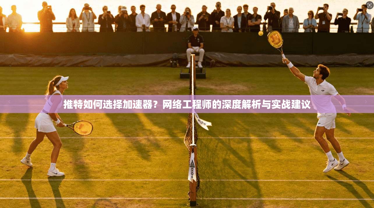 推特如何选择加速器？网络工程师的深度解析与实战建议