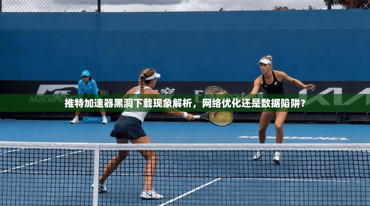推特加速器黑洞下载现象解析，网络优化还是数据陷阱？