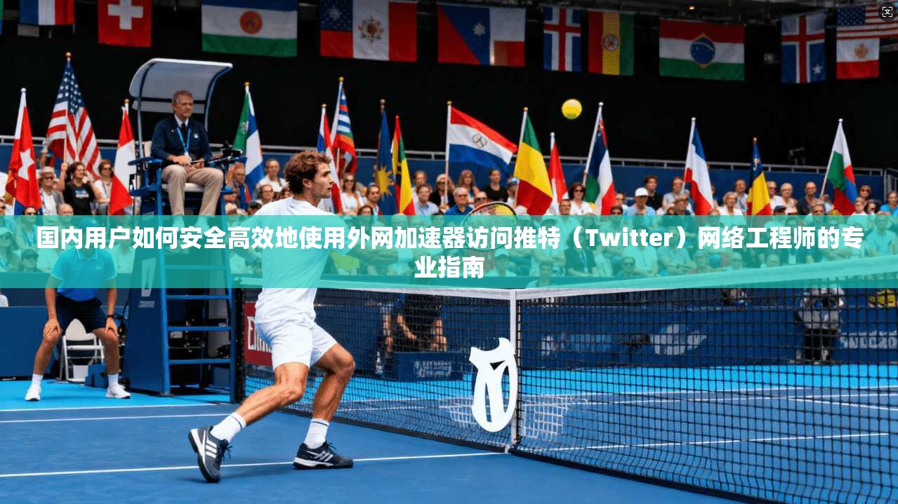 国内用户如何安全高效地使用外网加速器访问推特（Twitter）网络工程师的专业指南