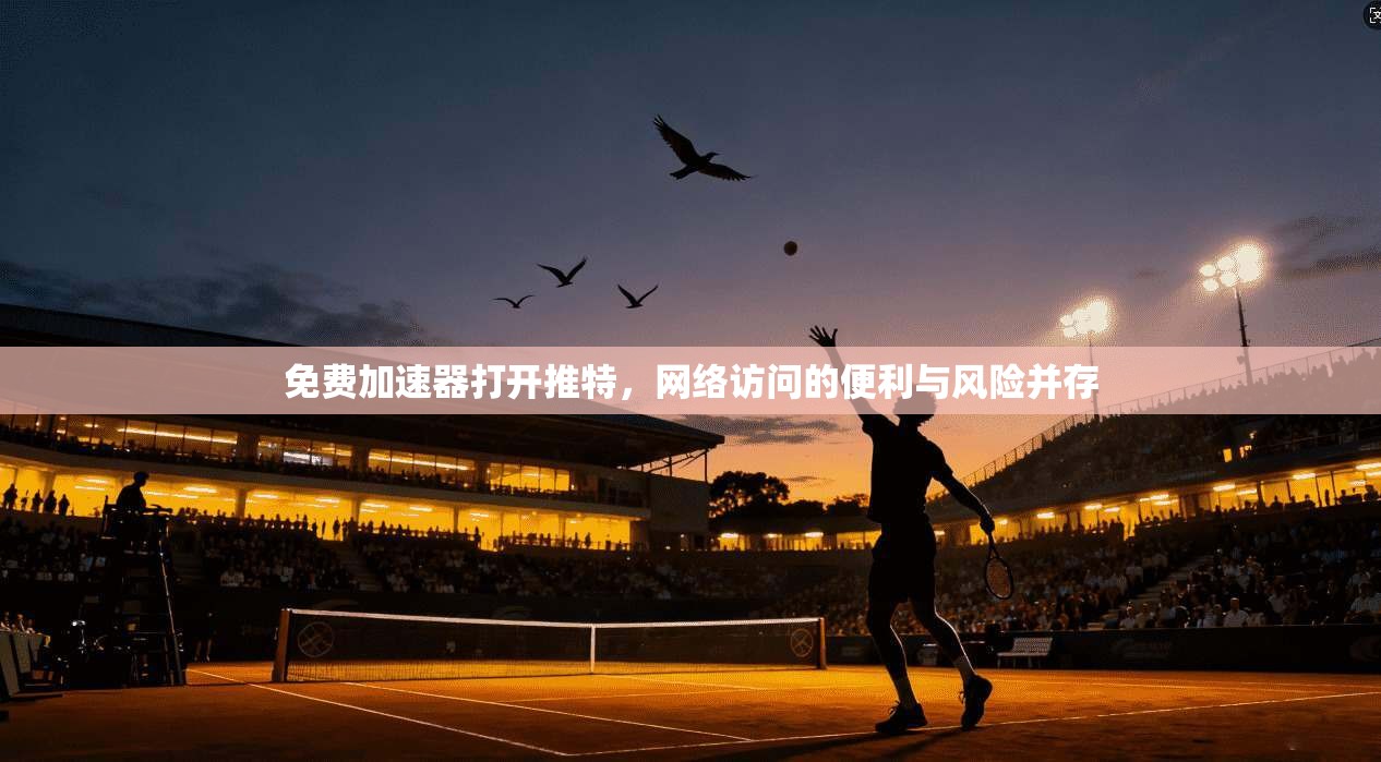 免费加速器打开推特，网络访问的便利与风险并存
