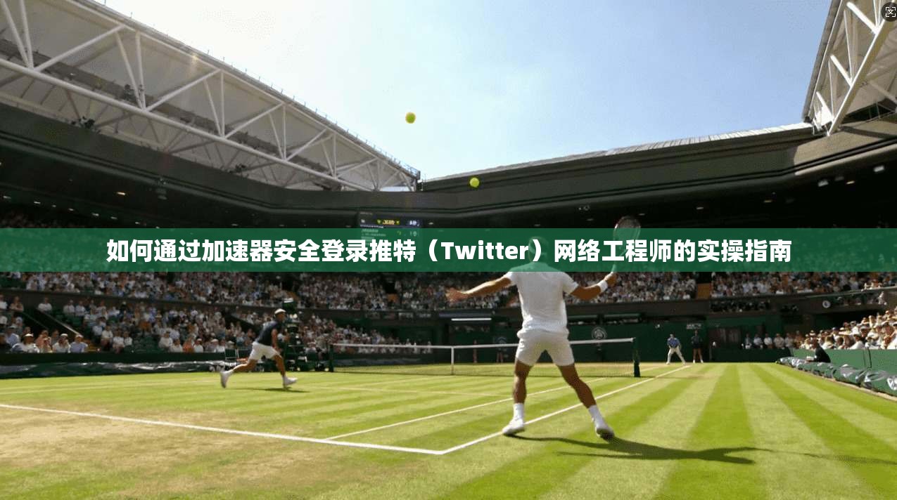 如何通过加速器安全登录推特（Twitter）网络工程师的实操指南