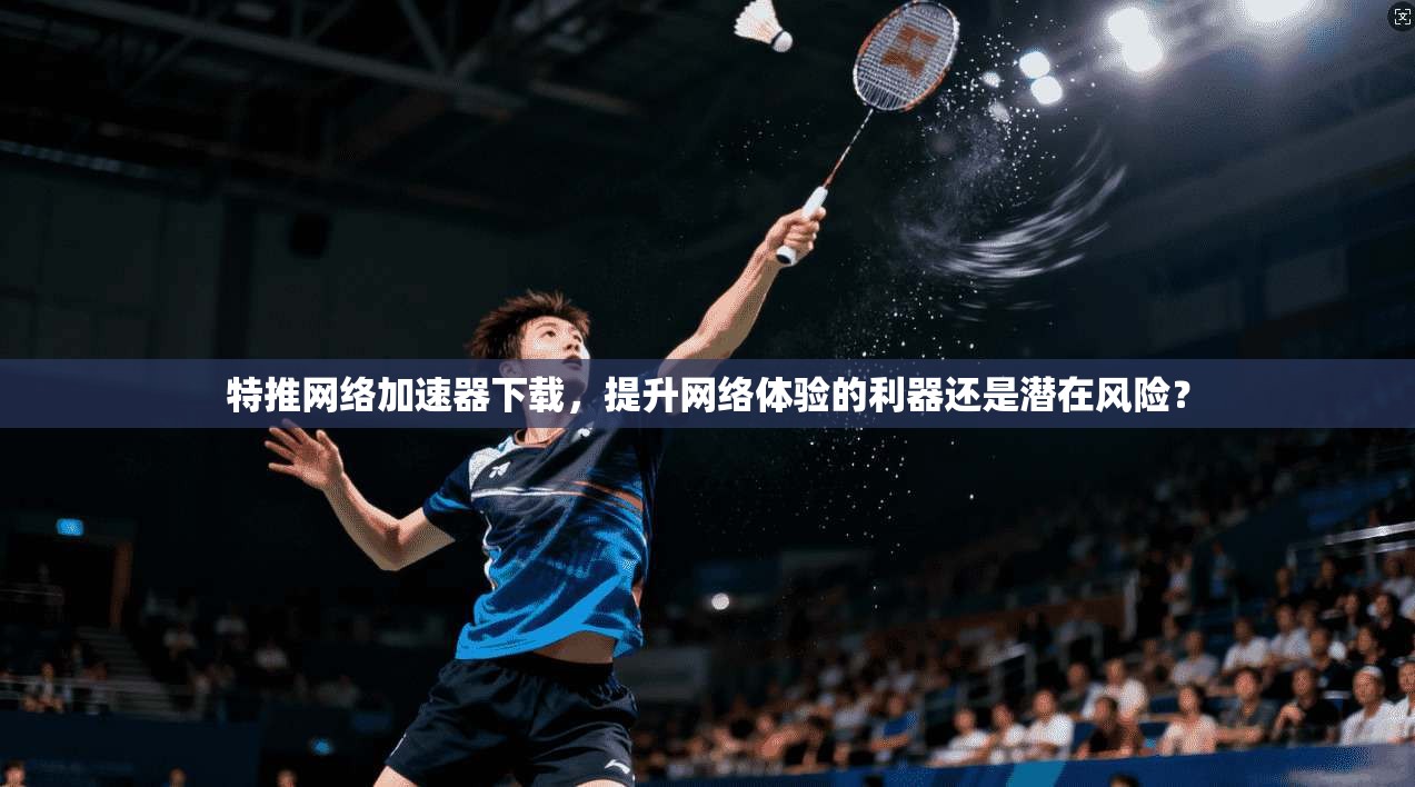 特推网络加速器下载，提升网络体验的利器还是潜在风险？