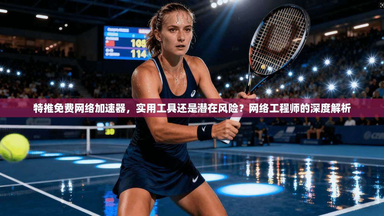 特推免费网络加速器，实用工具还是潜在风险？网络工程师的深度解析