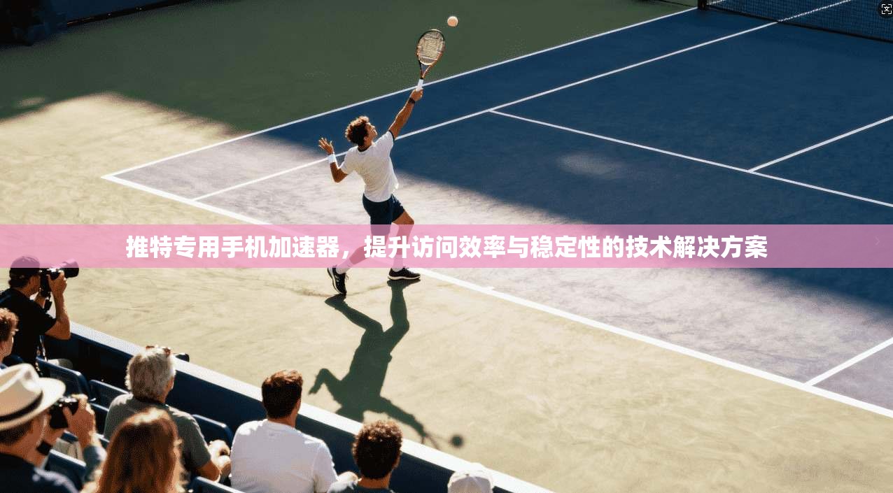 推特专用手机加速器，提升访问效率与稳定性的技术解决方案