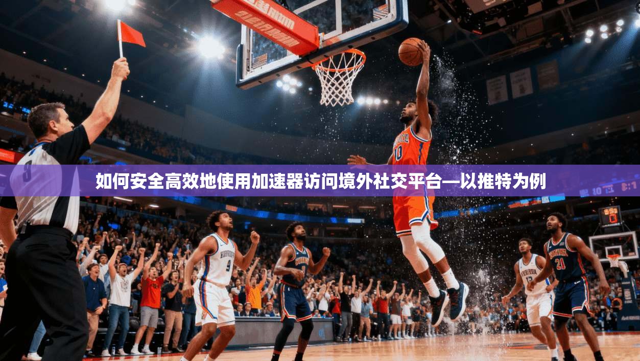 如何安全高效地使用加速器访问境外社交平台—以推特为例