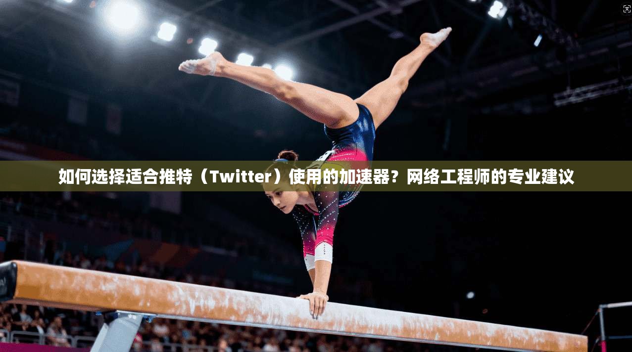 如何选择适合推特（Twitter）使用的加速器？网络工程师的专业建议