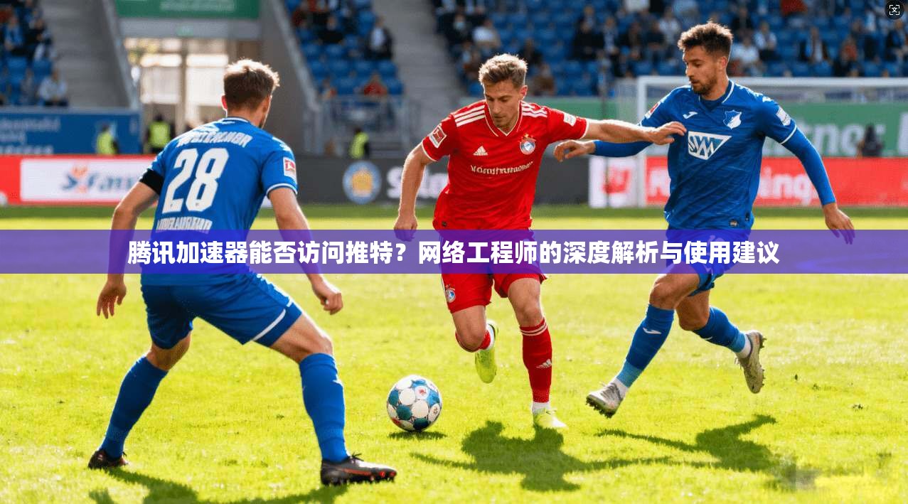 腾讯加速器能否访问推特？网络工程师的深度解析与使用建议