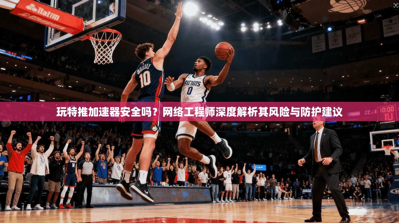 玩特推加速器安全吗？网络工程师深度解析其风险与防护建议