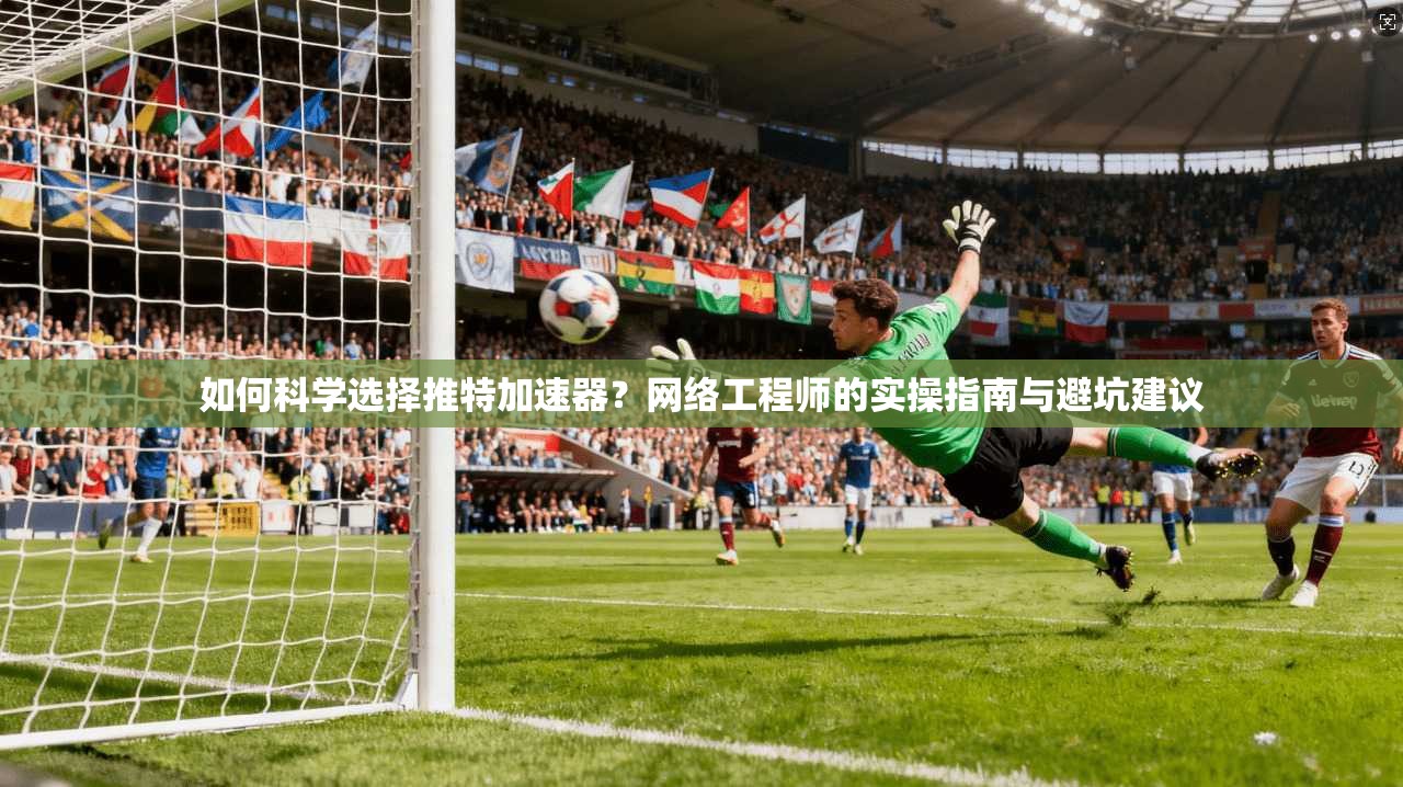 如何科学选择推特加速器？网络工程师的实操指南与避坑建议
