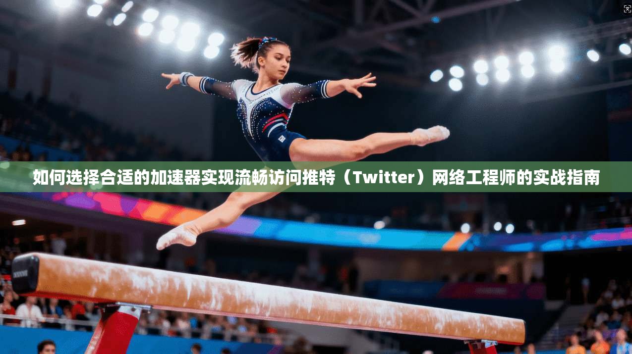 如何选择合适的加速器实现流畅访问推特（Twitter）网络工程师的实战指南