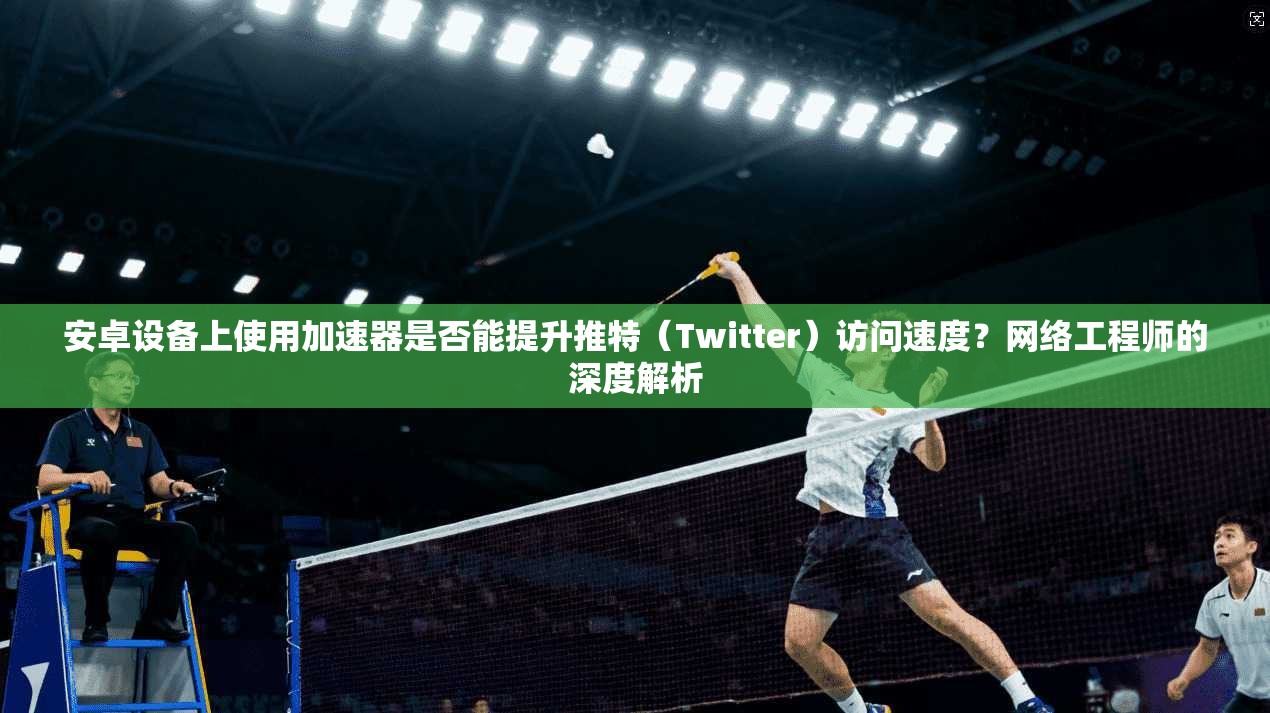 安卓设备上使用加速器是否能提升推特（Twitter）访问速度？网络工程师的深度解析