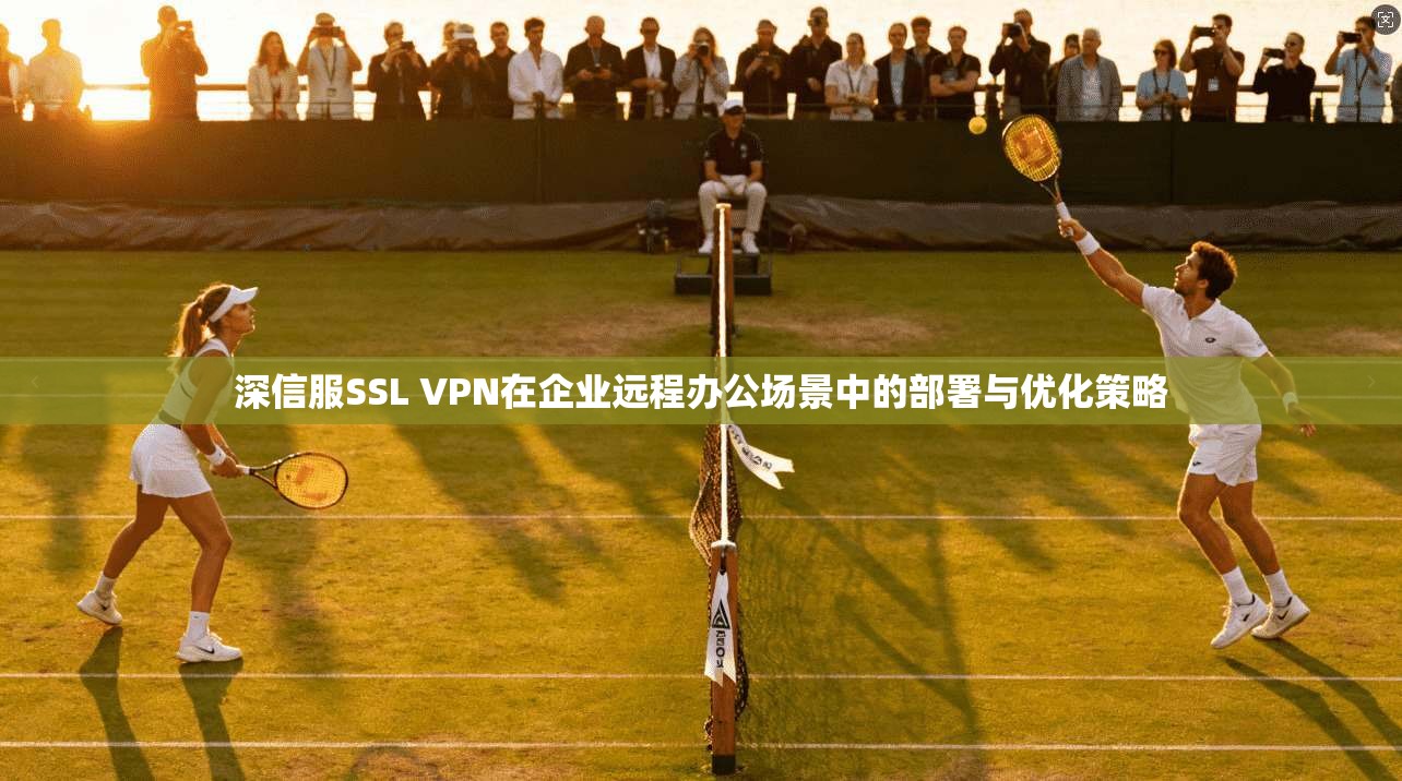 深信服SSL VPN在企业远程办公场景中的部署与优化策略