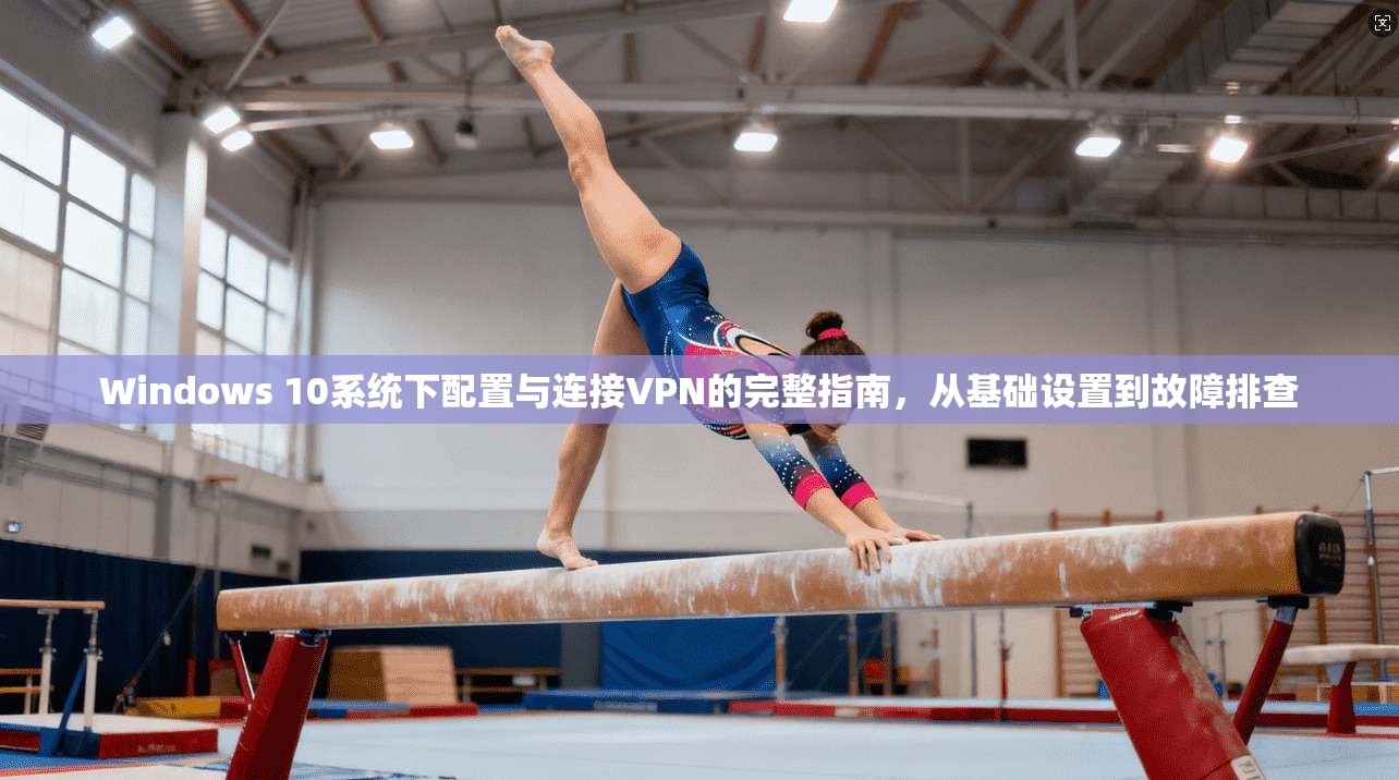 Windows 10系统下配置与连接VPN的完整指南，从基础设置到故障排查