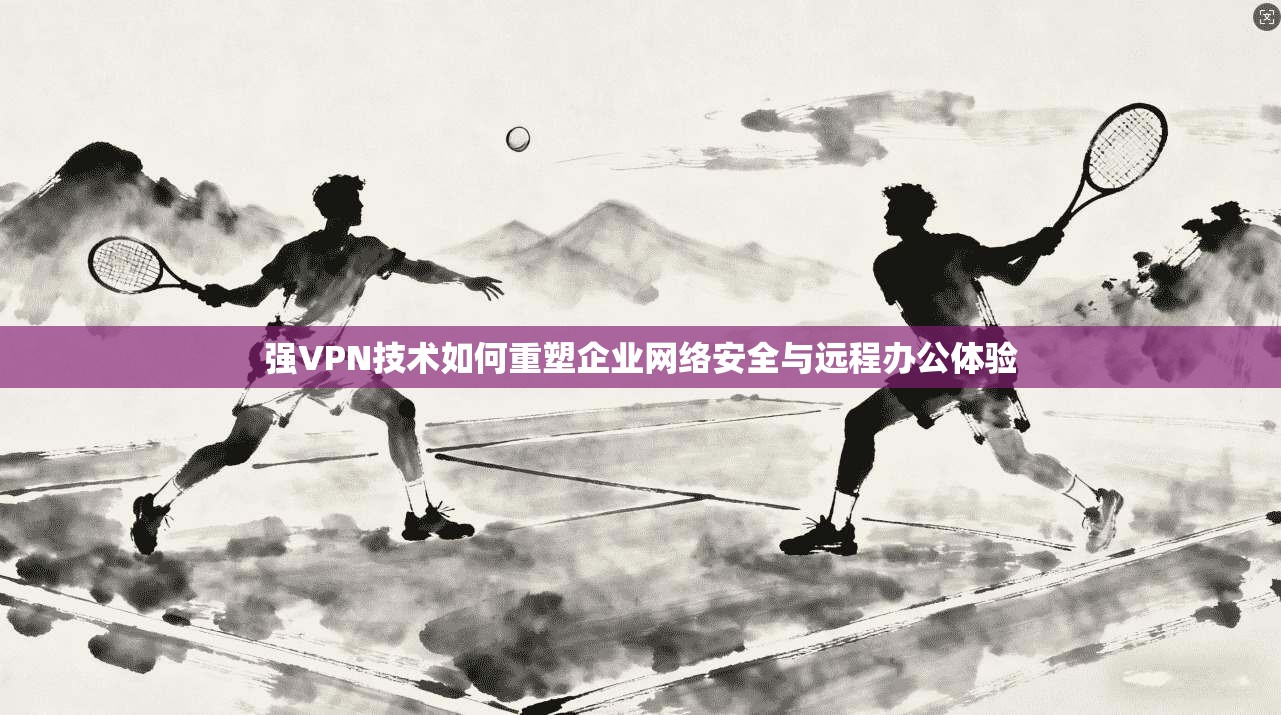 强VPN技术如何重塑企业网络安全与远程办公体验