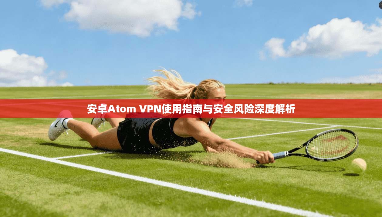 安卓Atom VPN使用指南与安全风险深度解析