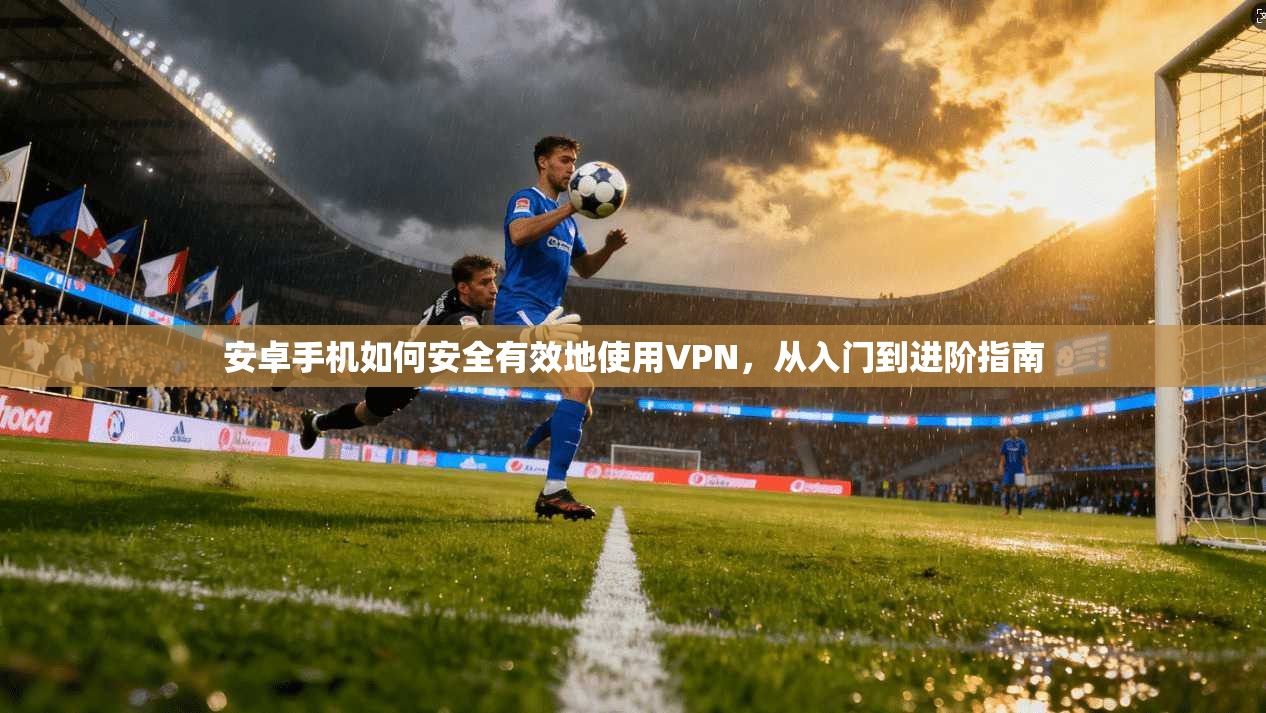 安卓手机如何安全有效地使用VPN，从入门到进阶指南