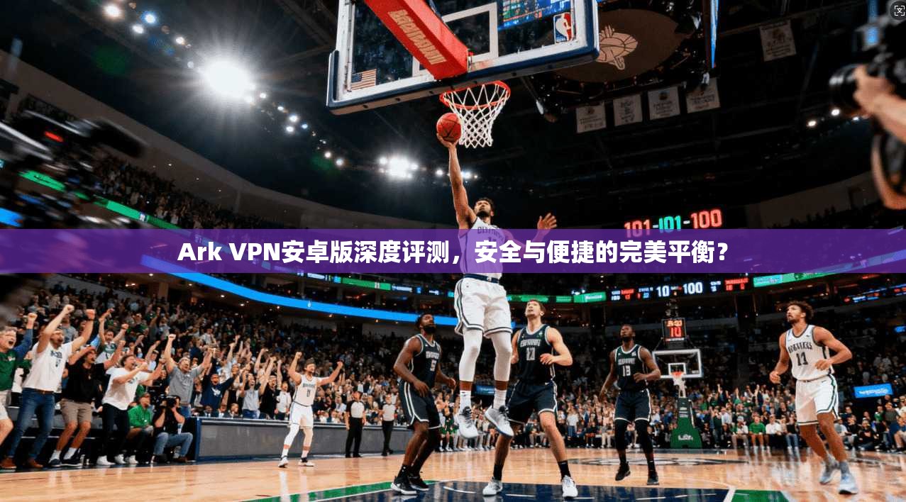 Ark VPN安卓版深度评测，安全与便捷的完美平衡？