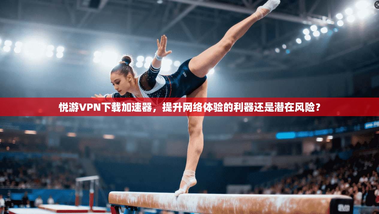 悦游VPN下载加速器，提升网络体验的利器还是潜在风险？