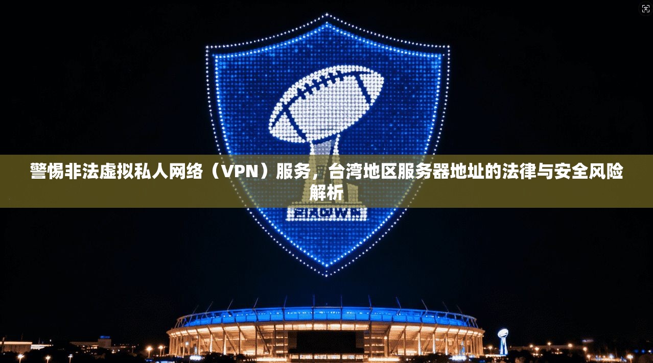 警惕非法虚拟私人网络（VPN）服务，台湾地区服务器地址的法律与安全风险解析