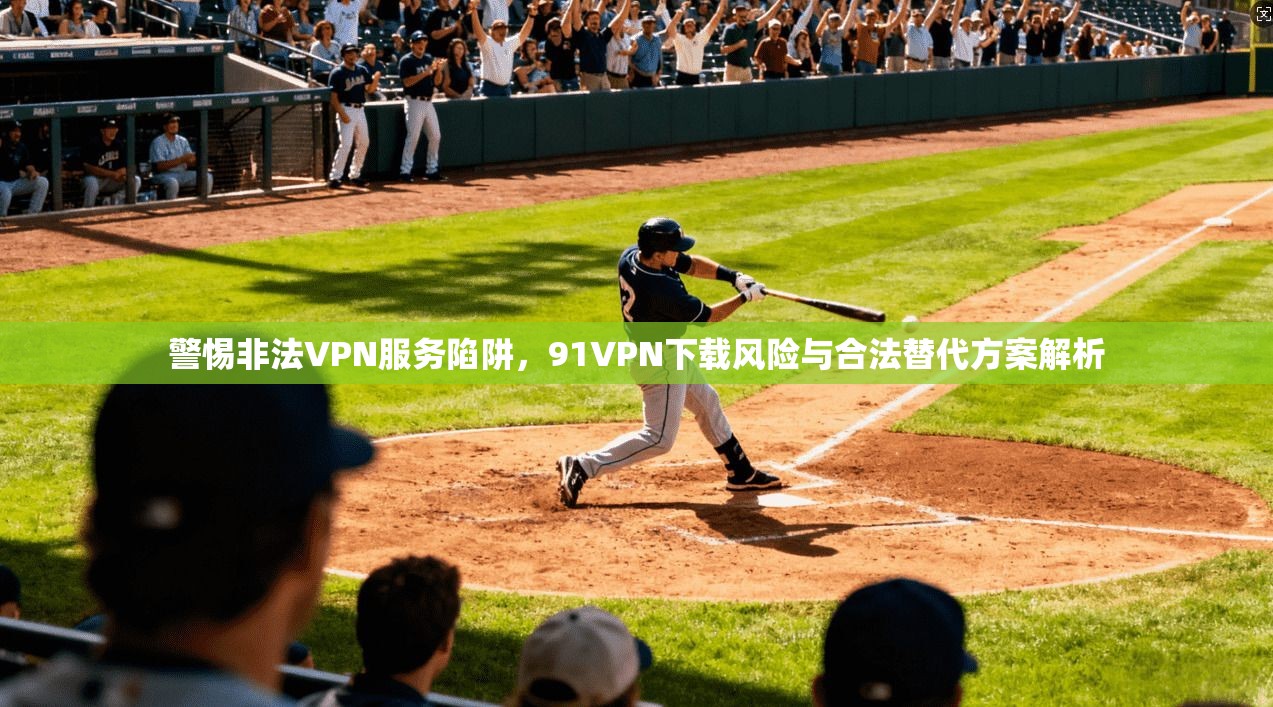 警惕非法VPN服务陷阱，91VPN下载风险与合法替代方案解析