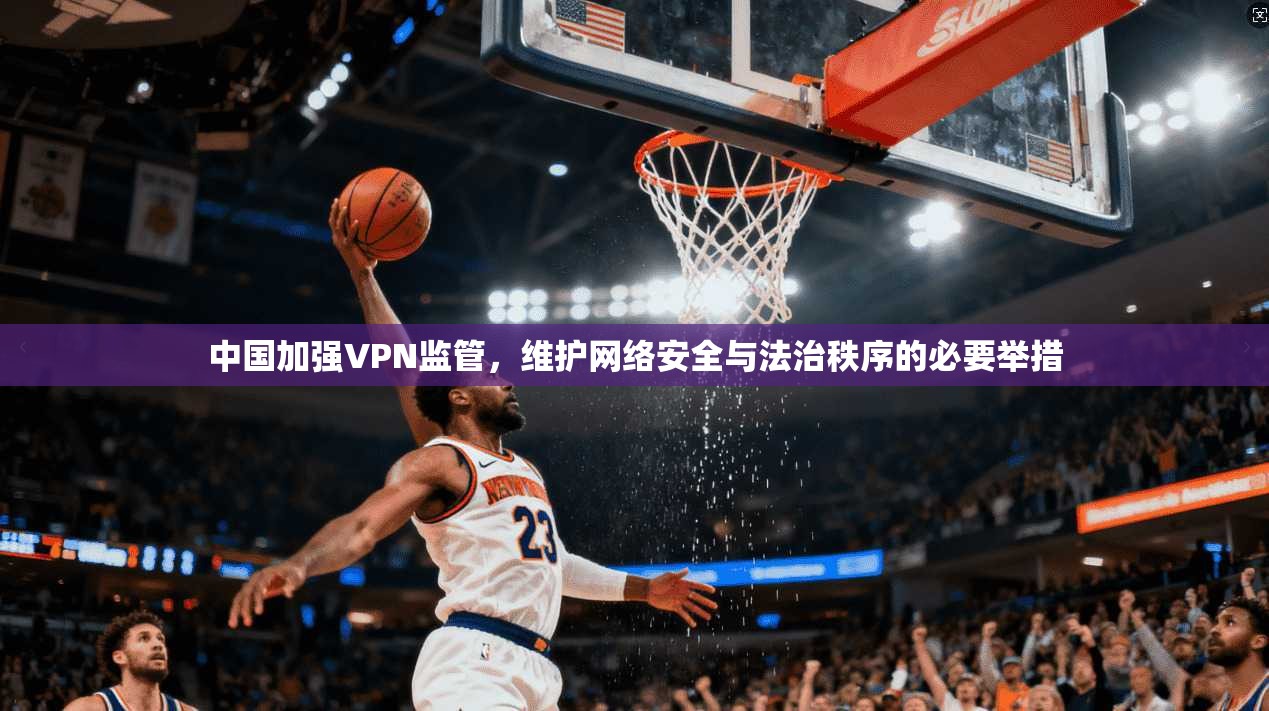 中国加强VPN监管，维护网络安全与法治秩序的必要举措