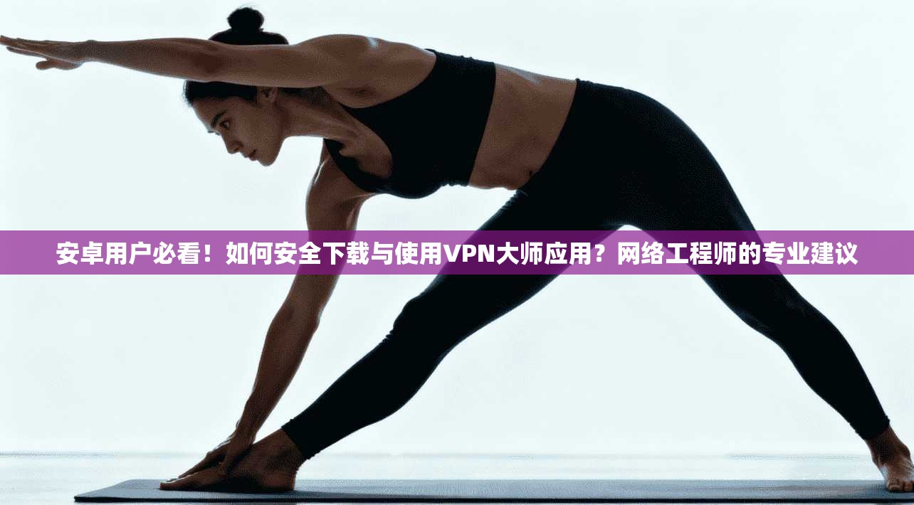 安卓用户必看！如何安全下载与使用VPN大师应用？网络工程师的专业建议