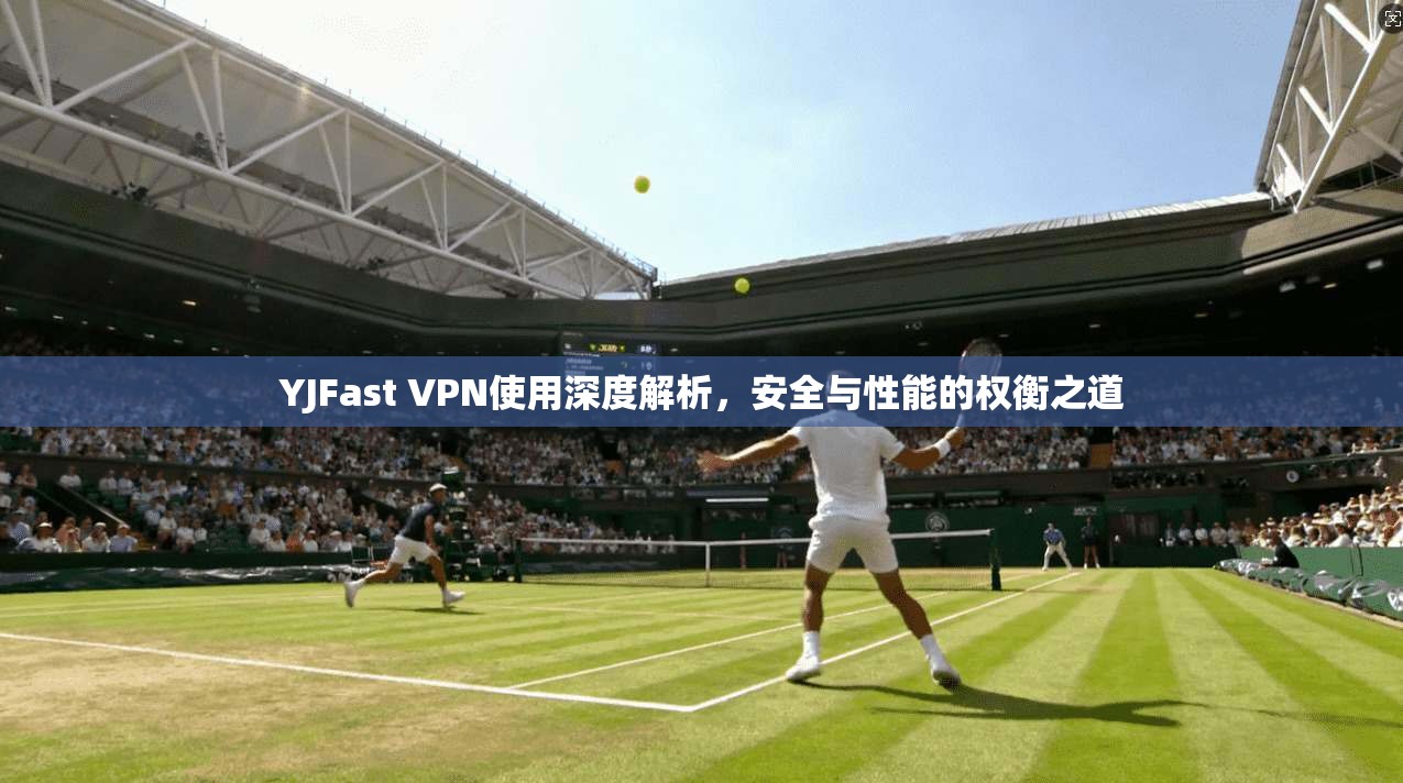 YJFast VPN使用深度解析，安全与性能的权衡之道