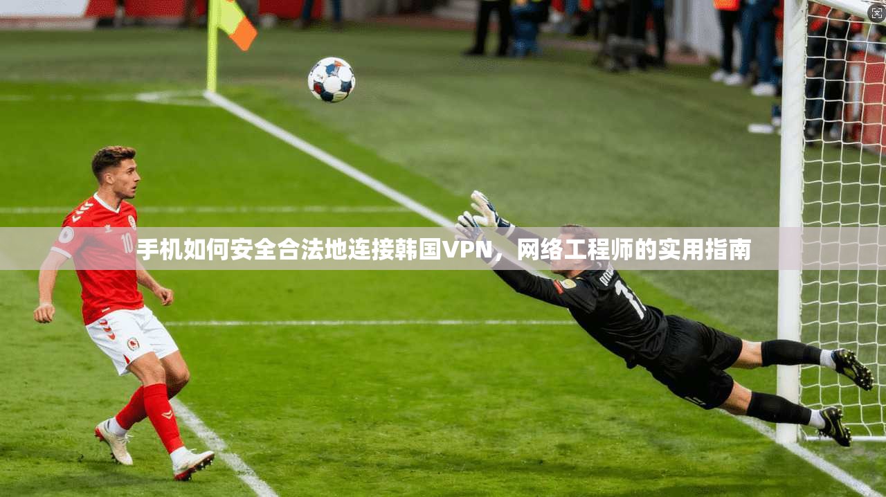 手机如何安全合法地连接韩国VPN，网络工程师的实用指南