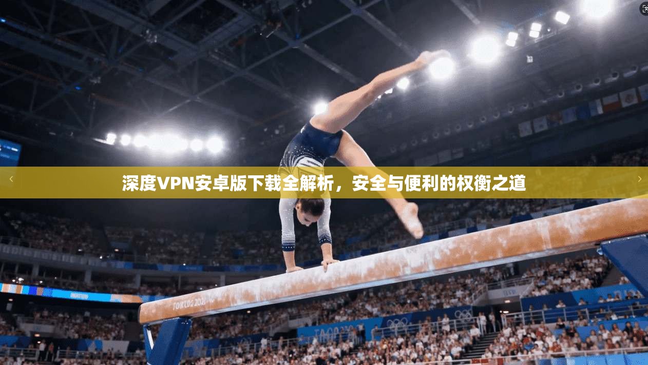 深度VPN安卓版下载全解析，安全与便利的权衡之道