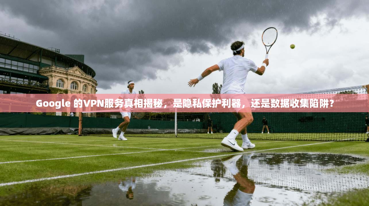 Google 的VPN服务真相揭秘，是隐私保护利器，还是数据收集陷阱？
