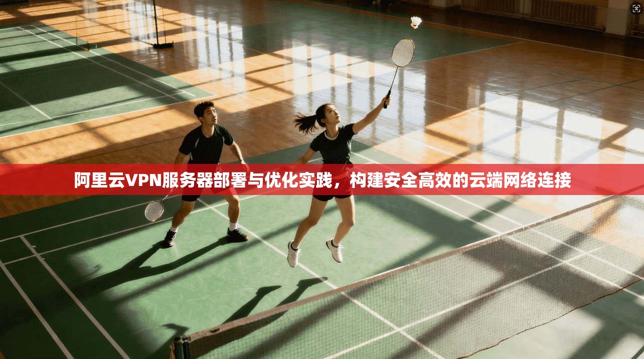 阿里云VPN服务器部署与优化实践，构建安全高效的云端网络连接
