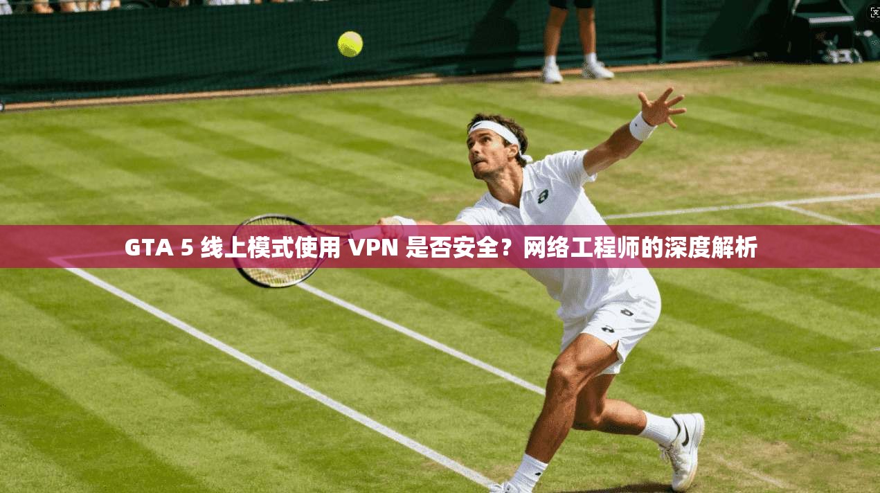 GTA 5 线上模式使用 VPN 是否安全？网络工程师的深度解析