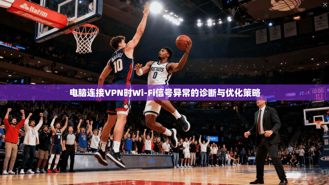 电脑连接VPN时Wi-Fi信号异常的诊断与优化策略