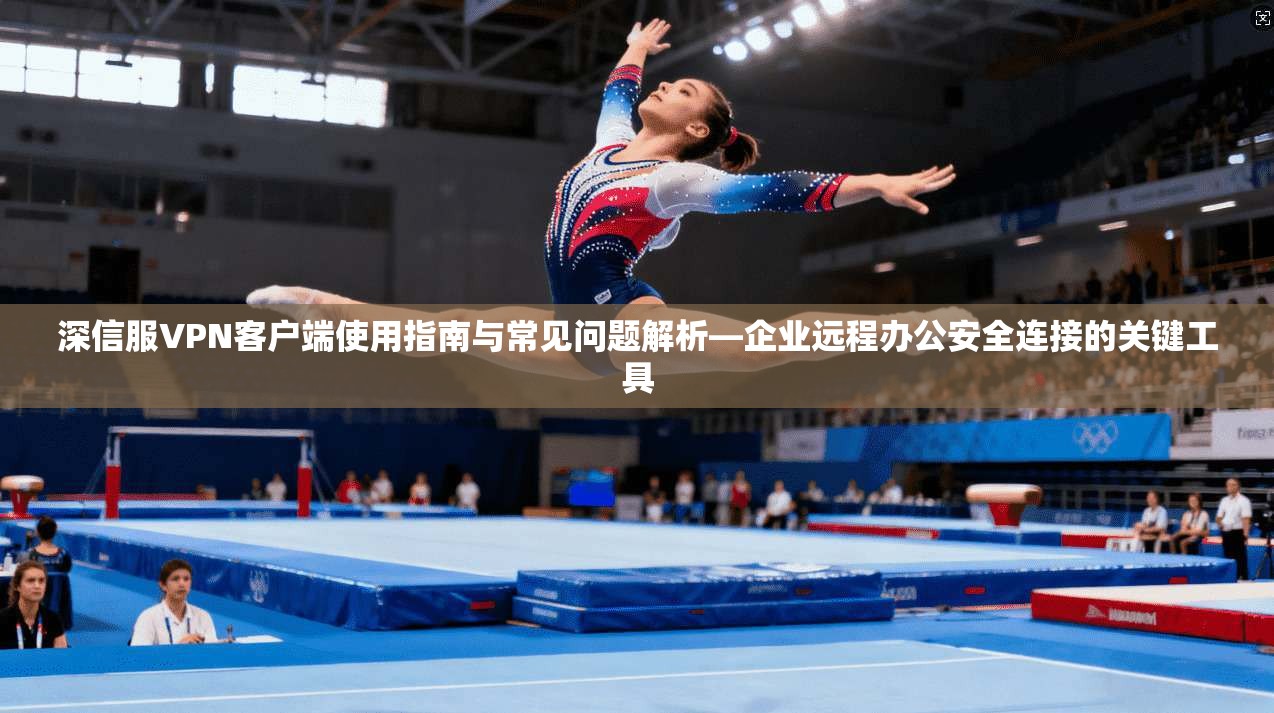 深信服VPN客户端使用指南与常见问题解析—企业远程办公安全连接的关键工具