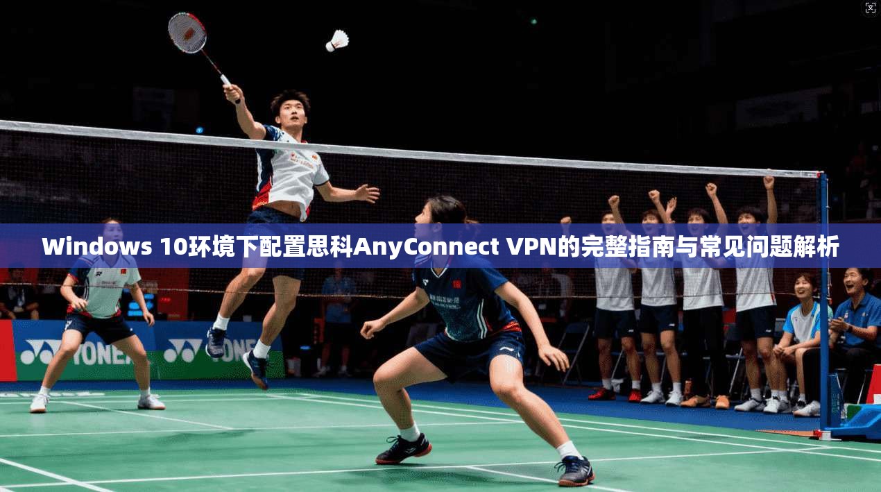 Windows 10环境下配置思科AnyConnect VPN的完整指南与常见问题解析