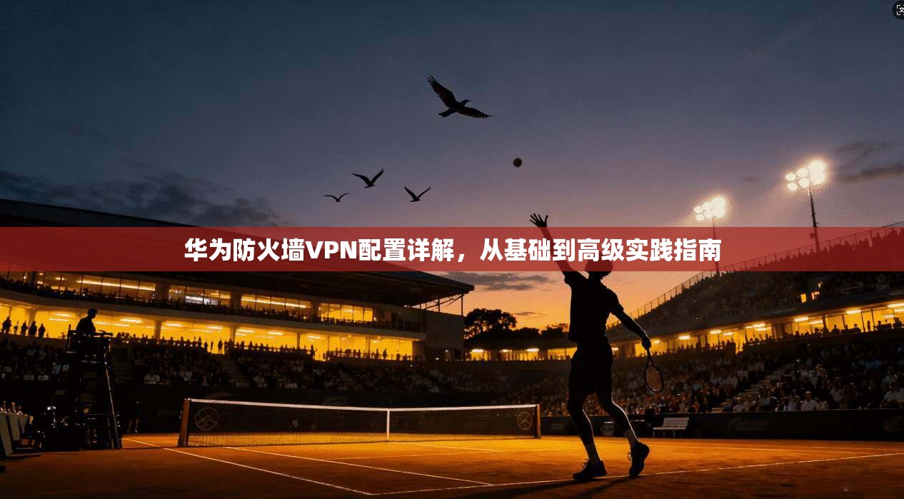 华为防火墙VPN配置详解，从基础到高级实践指南