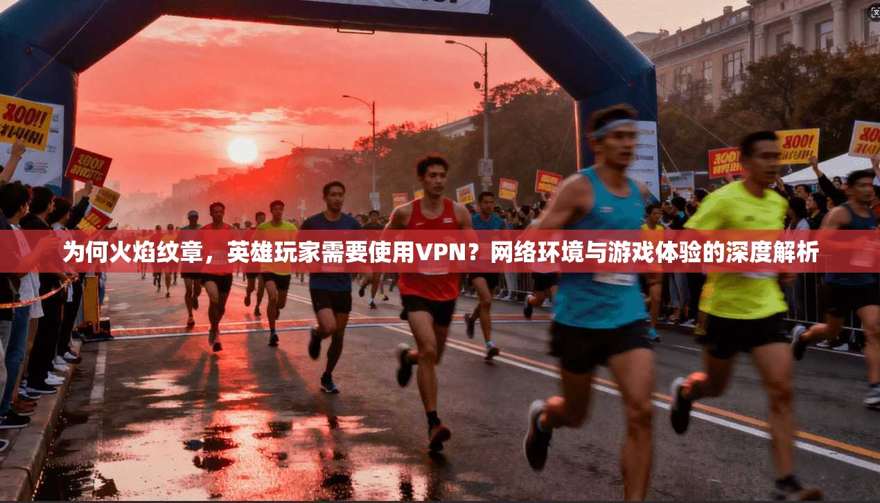 为何火焰纹章，英雄玩家需要使用VPN？网络环境与游戏体验的深度解析