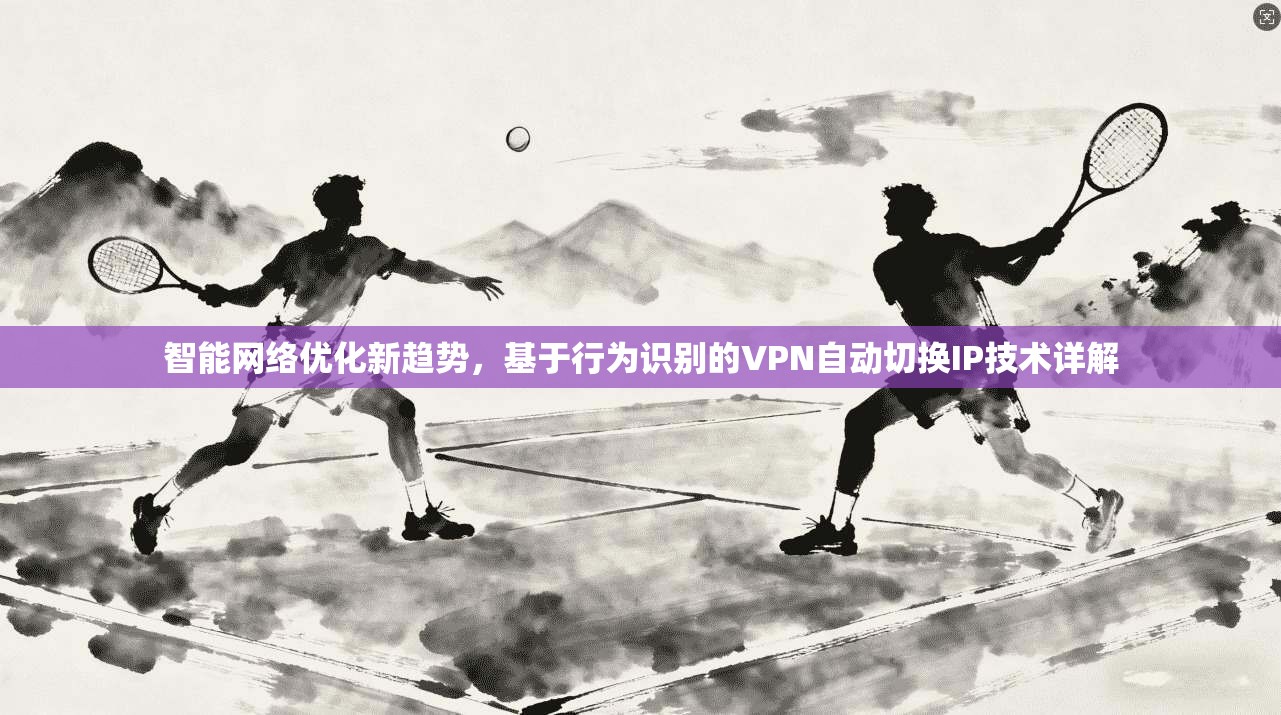 智能网络优化新趋势，基于行为识别的VPN自动切换IP技术详解