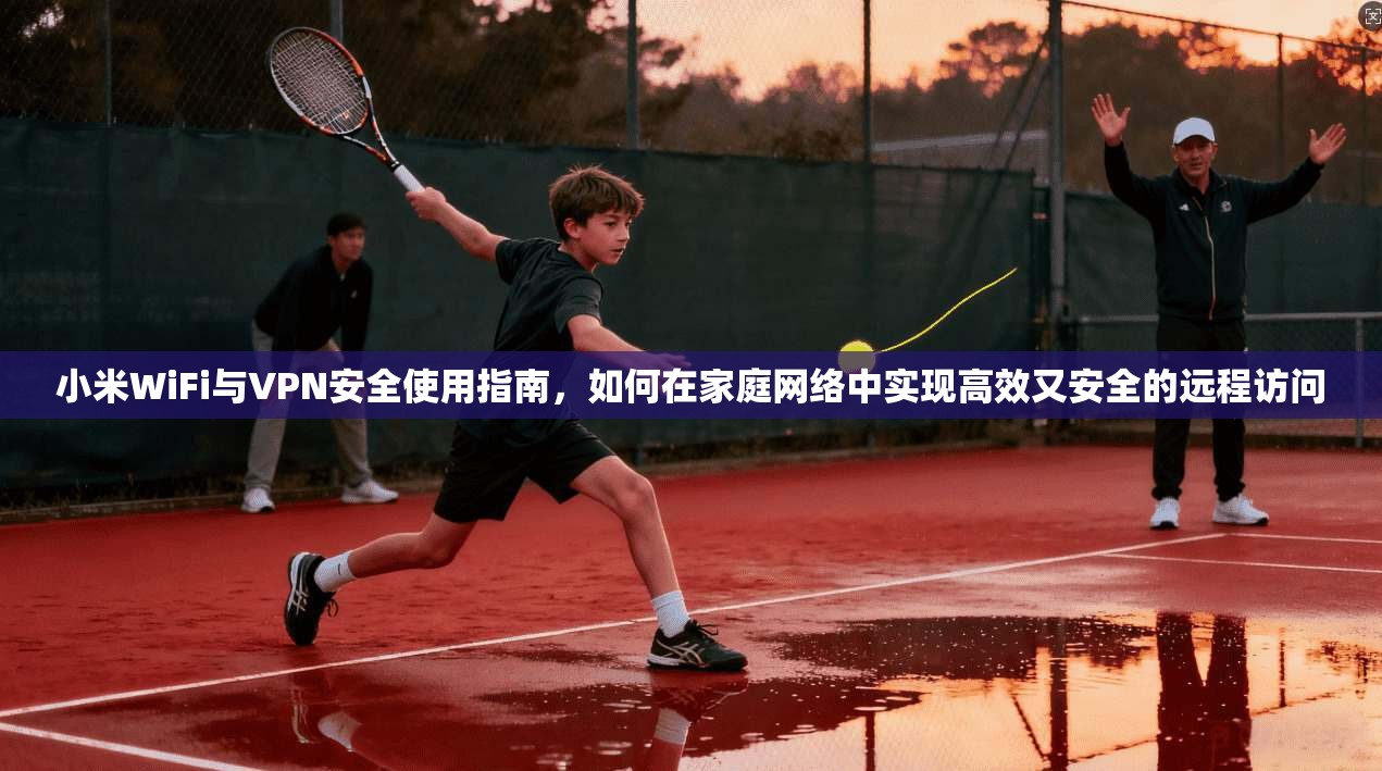 小米WiFi与VPN安全使用指南，如何在家庭网络中实现高效又安全的远程访问