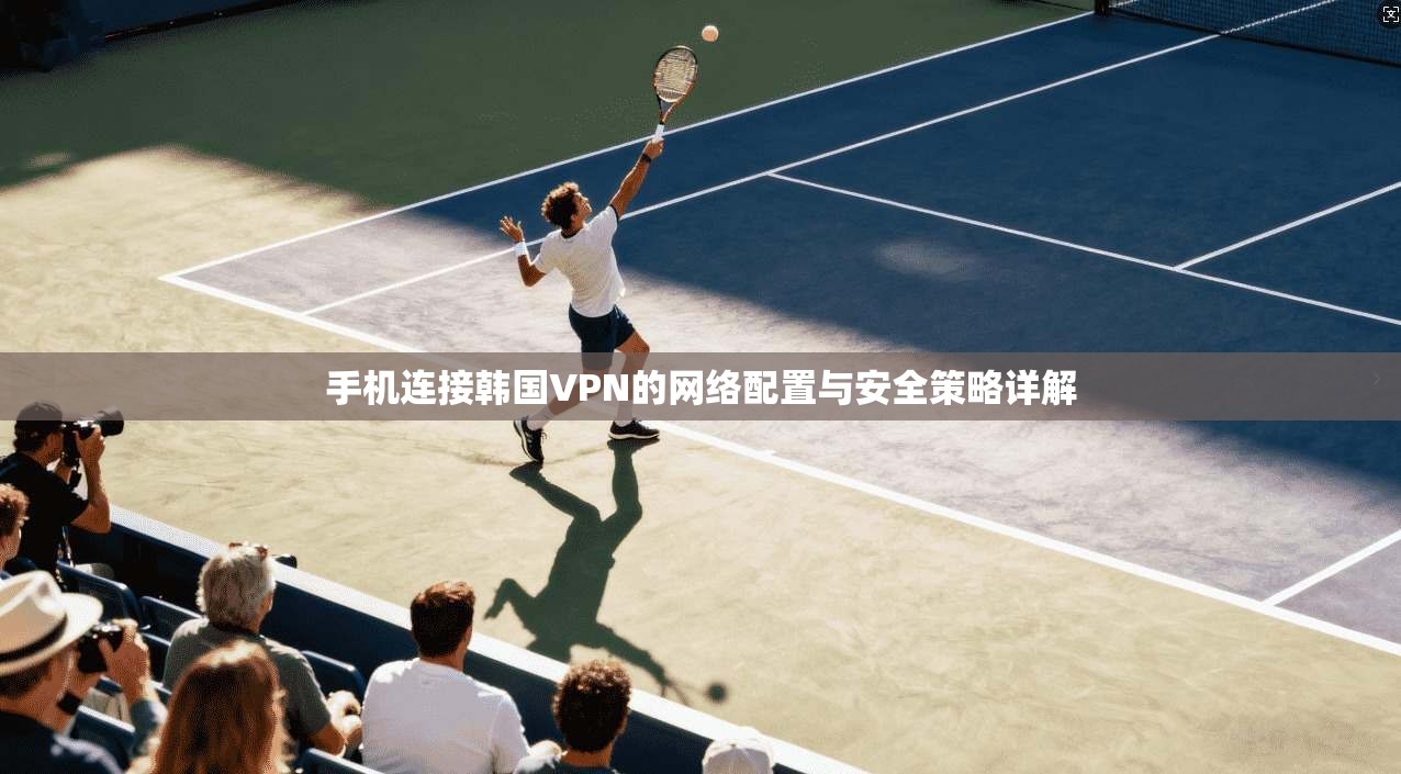 手机连接韩国VPN的网络配置与安全策略详解