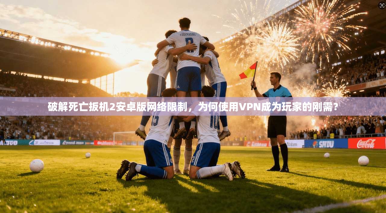 破解死亡扳机2安卓版网络限制，为何使用VPN成为玩家的刚需？