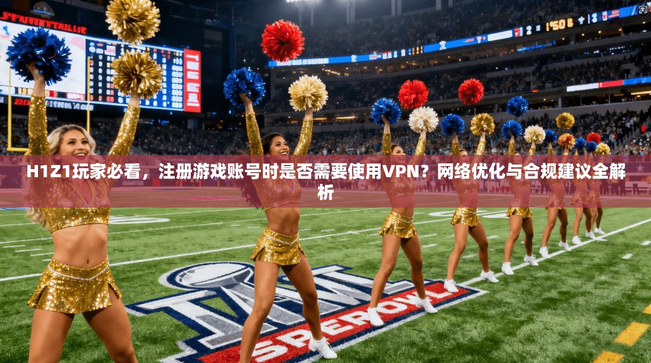 H1Z1玩家必看，注册游戏账号时是否需要使用VPN？网络优化与合规建议全解析