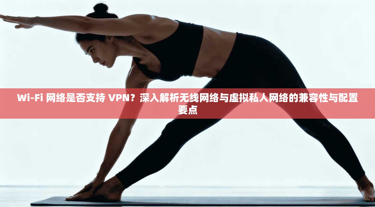 Wi-Fi 网络是否支持 VPN？深入解析无线网络与虚拟私人网络的兼容性与配置要点