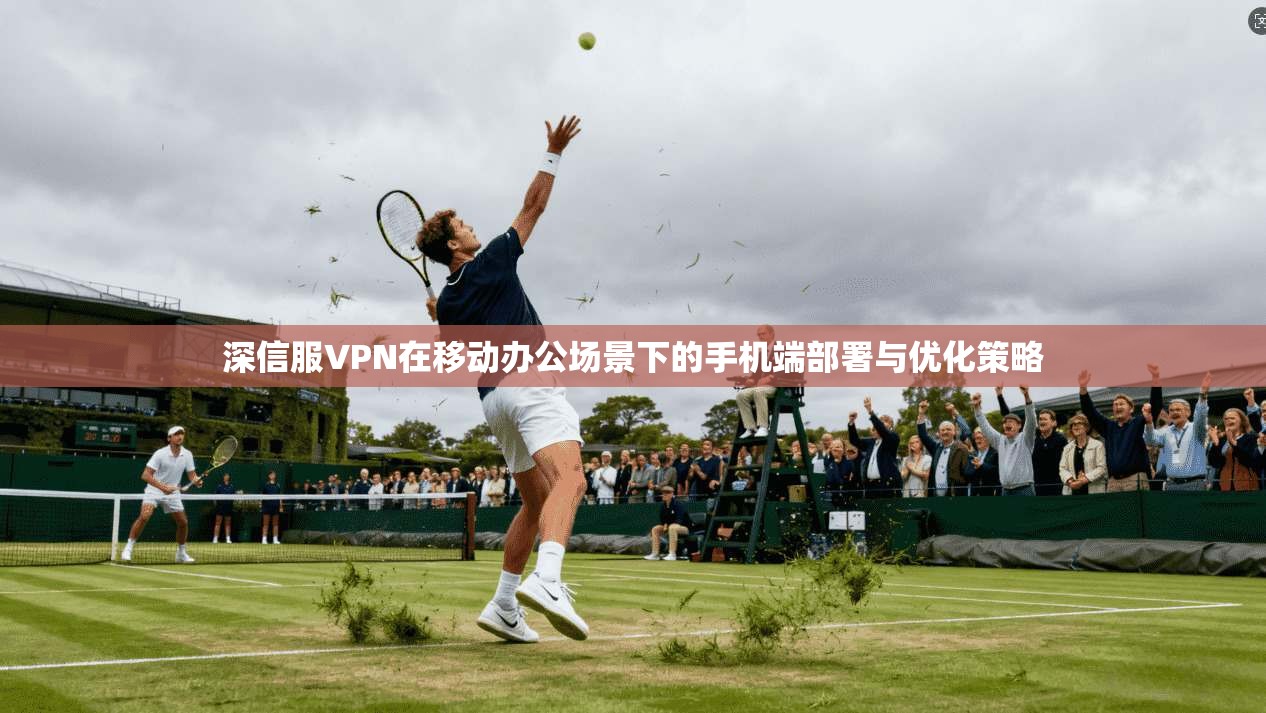 深信服VPN在移动办公场景下的手机端部署与优化策略