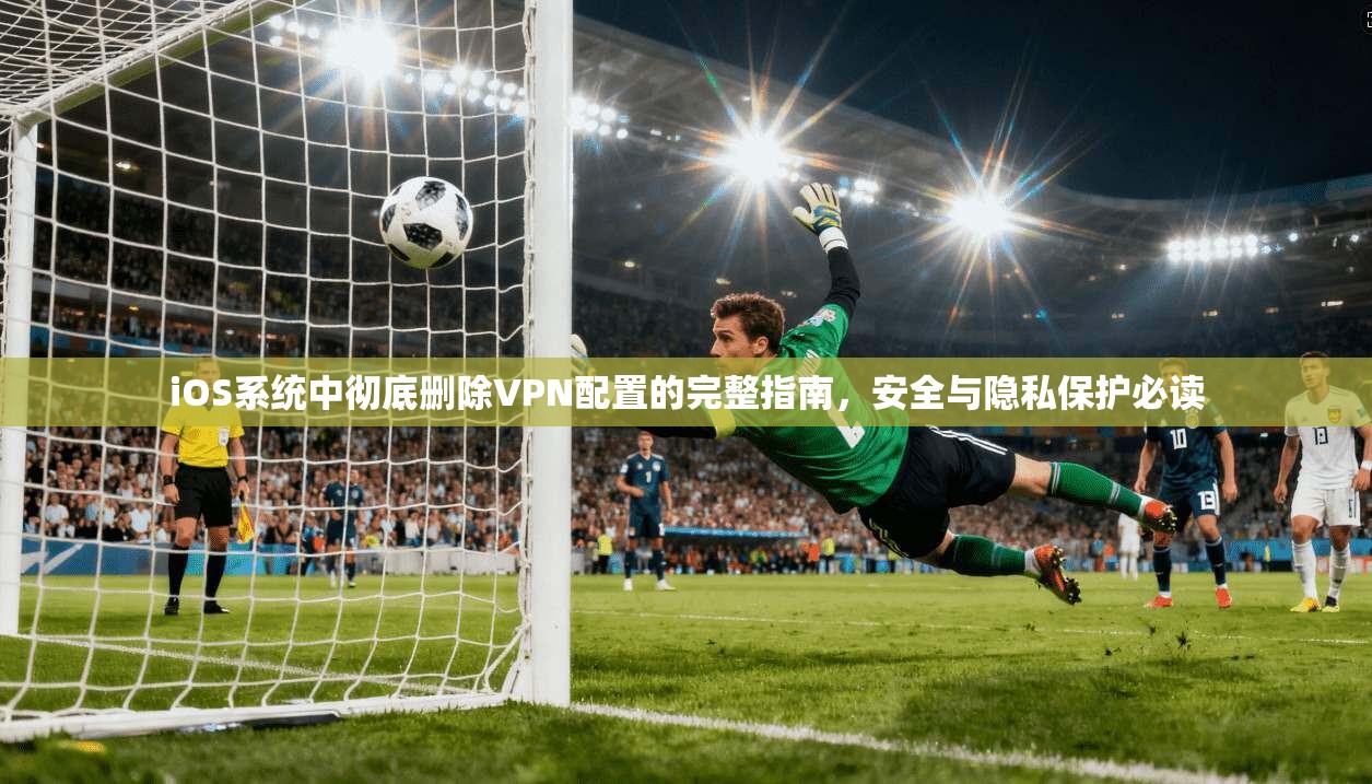 iOS系统中彻底删除VPN配置的完整指南，安全与隐私保护必读