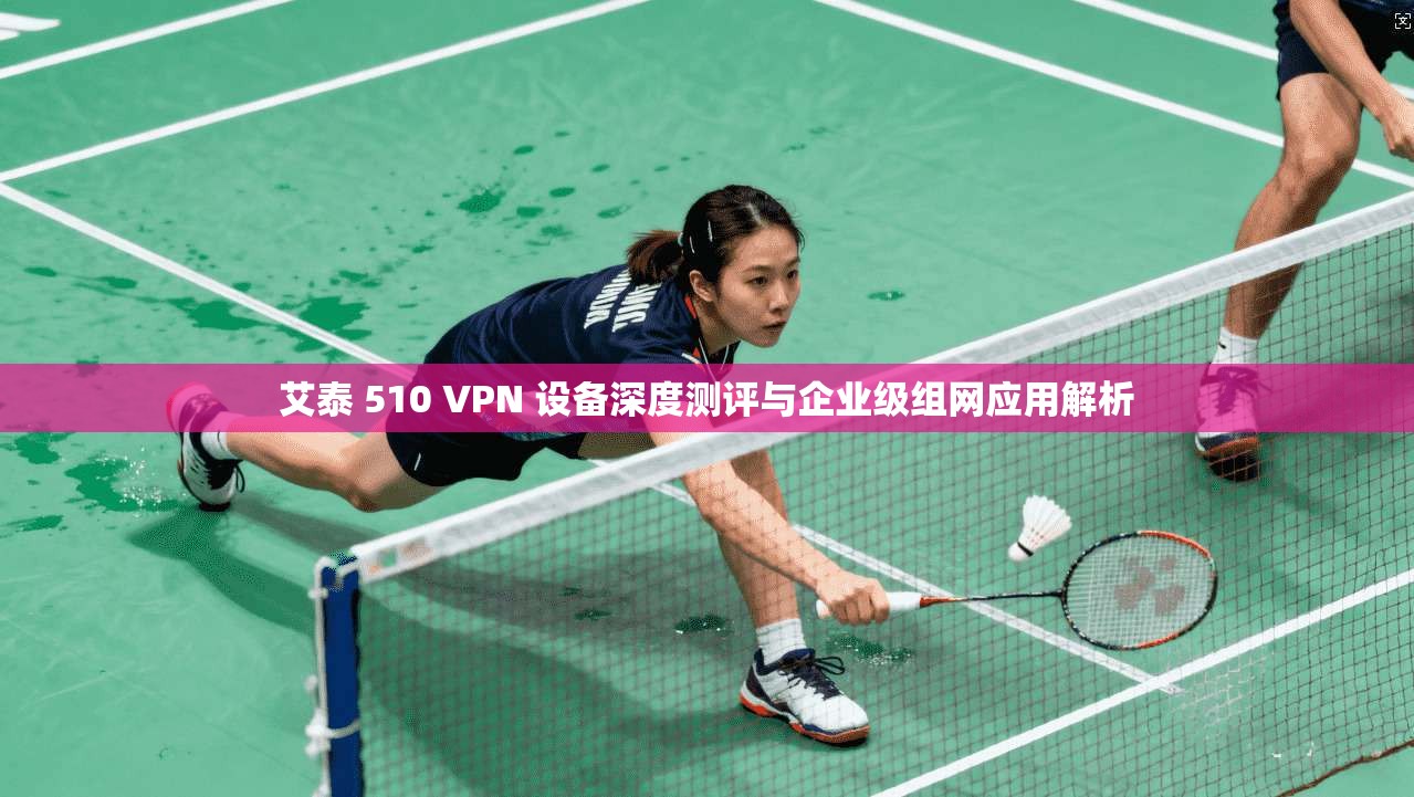 艾泰 510 VPN 设备深度测评与企业级组网应用解析