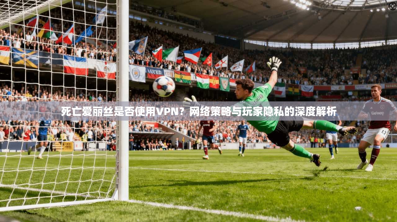 死亡爱丽丝是否使用VPN？网络策略与玩家隐私的深度解析