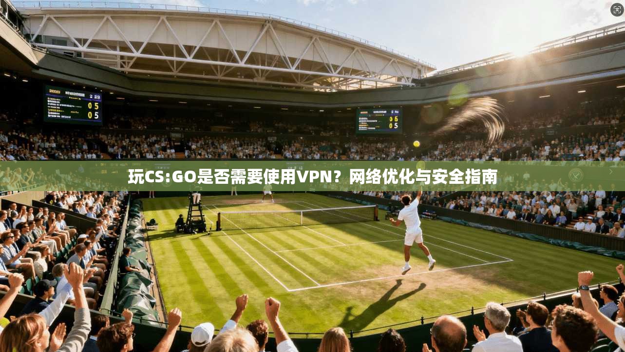 玩CS:GO是否需要使用VPN？网络优化与安全指南