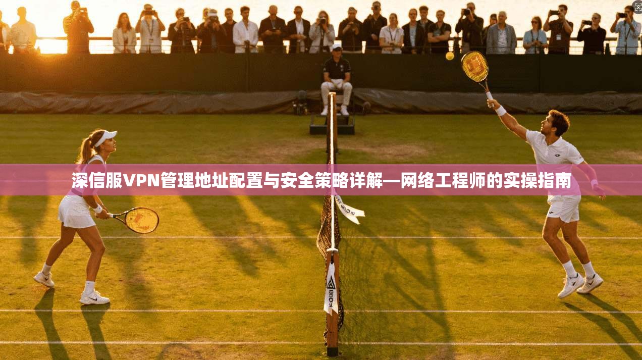 深信服VPN管理地址配置与安全策略详解—网络工程师的实操指南