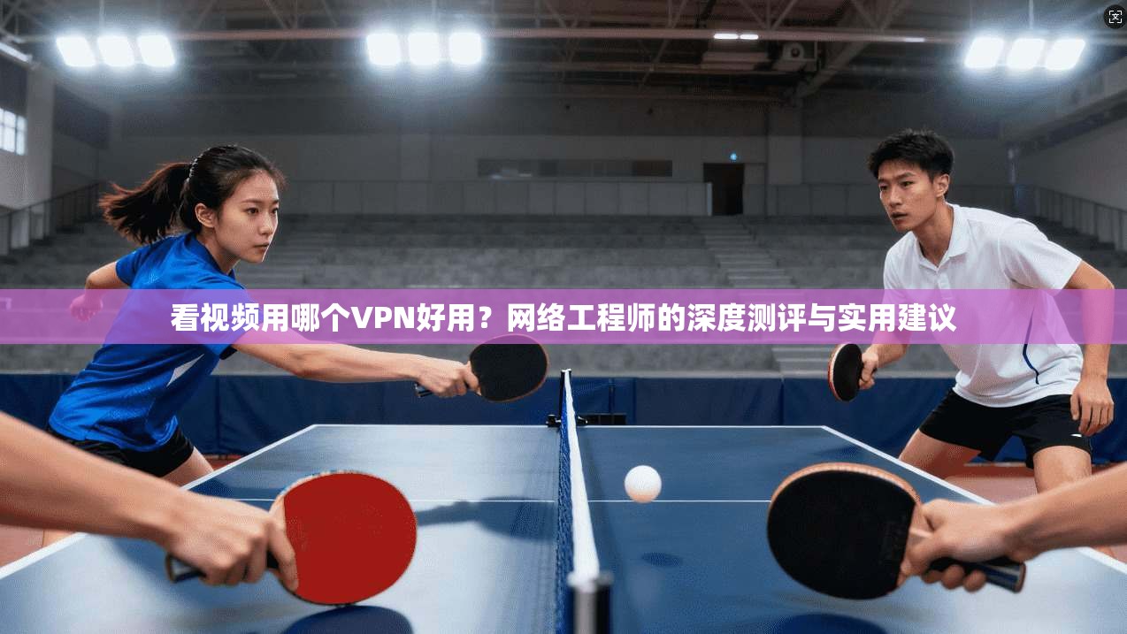 看视频用哪个VPN好用？网络工程师的深度测评与实用建议